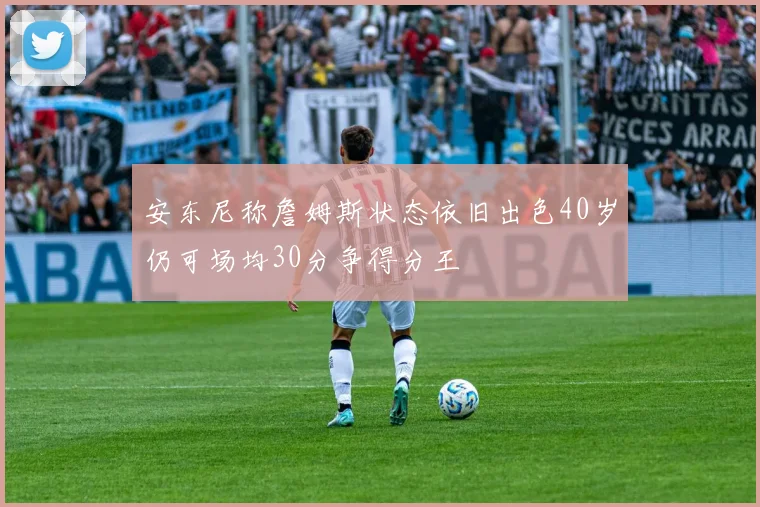 安东尼称詹姆斯状态依旧出色40岁仍可场均30分争得分王