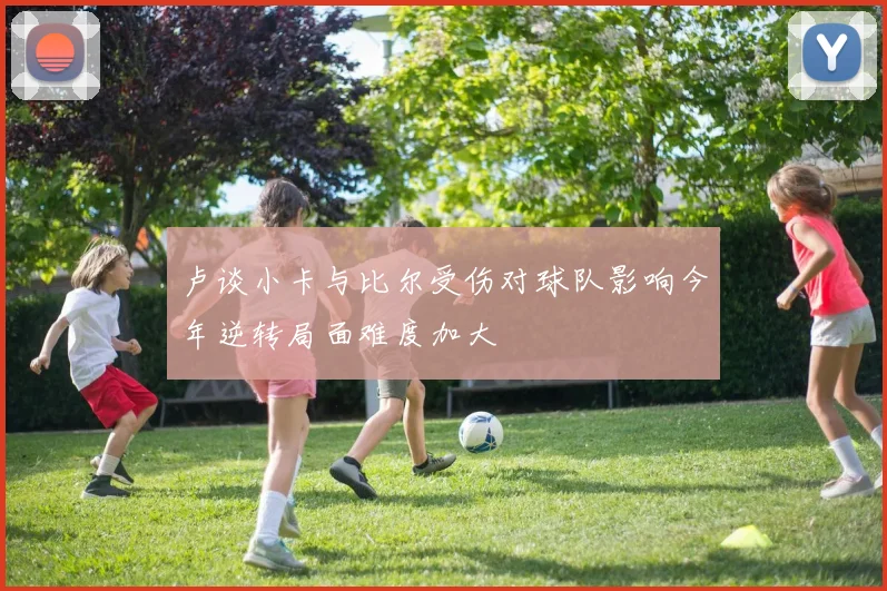 卢谈小卡与比尔受伤对球队影响今年逆转局面难度加大