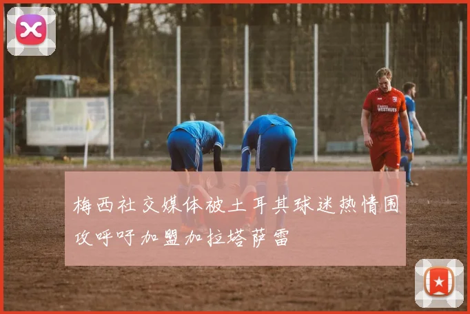 梅西社交媒体被土耳其球迷热情围攻呼吁加盟加拉塔萨雷