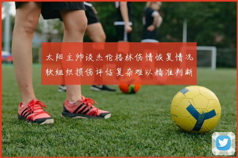 太阳主帅谈杰伦格林伤情恢复情况软组织损伤评估复杂难以精准判断