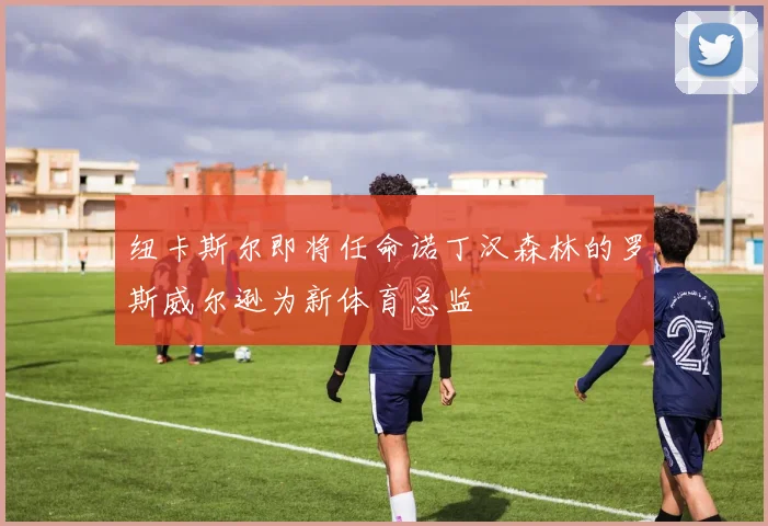 纽卡斯尔即将任命诺丁汉森林的罗斯威尔逊为新体育总监