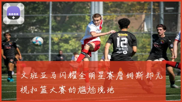 文班亚马闪耀全明星赛詹姆斯却无视扣篮大赛的尴尬境地