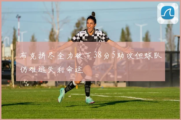 布克拼尽全力砍下38分5助攻但球队仍难逃失利命运