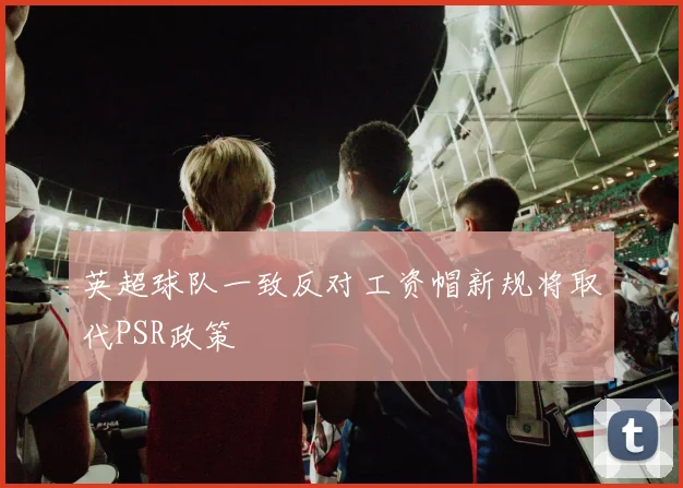 英超球队一致反对工资帽新规将取代PSR政策