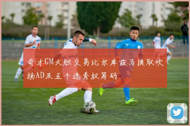 奇才GM大胆交易比尔库兹马换取吹杨AD及五个选秀权筹码