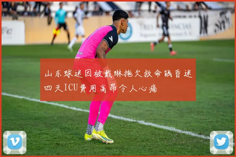 山东球迷因被戴琳拖欠救命钱昏迷四天ICU费用高昂令人心痛
