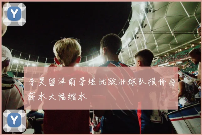 李昊留洋前景堪忧欧洲球队报价与薪水大幅缩水