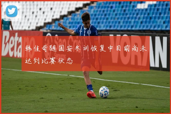韩佳奇随国安冬训恢复中目前尚未达到比赛状态
