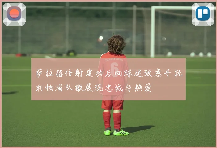 萨拉赫传射建功后向球迷致意手抚利物浦队徽展现忠诚与热爱