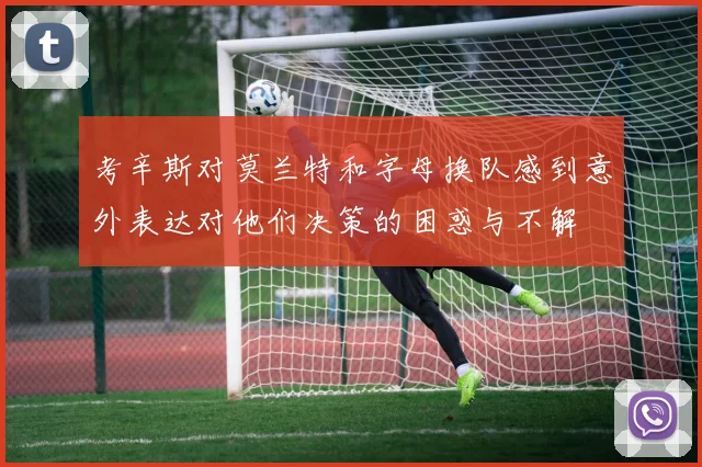 考辛斯对莫兰特和字母换队感到意外表达对他们决策的困惑与不解