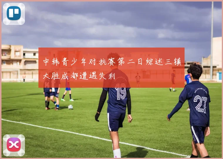 中韩青少年对抗赛第二日综述三镇大胜成都遭遇失利