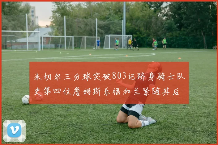 米切尔三分球突破803记跻身骑士队史第四位詹姆斯乐福加兰紧随其后