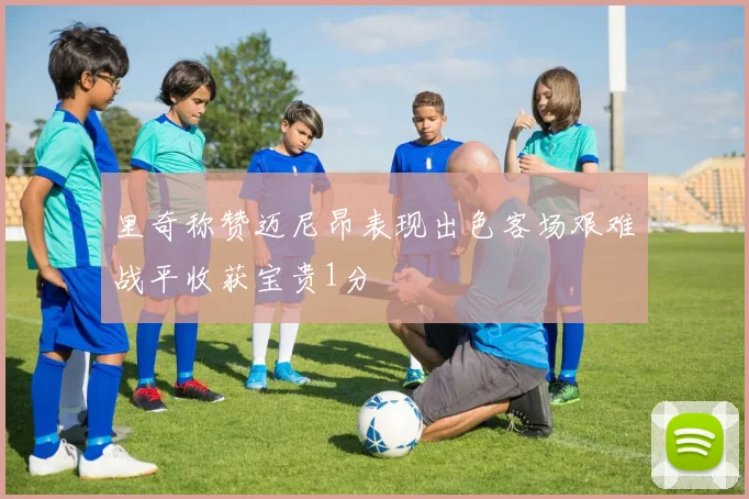 里奇称赞迈尼昂表现出色客场艰难战平收获宝贵1分