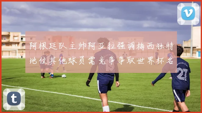 阿根廷队主帅阿亚拉强调梅西独特地位其他球员需竞争争取世界杯名额