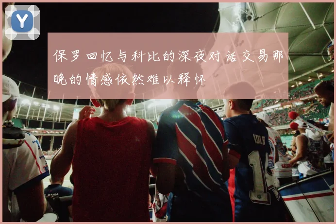 保罗回忆与科比的深夜对话交易那晚的情感依然难以释怀